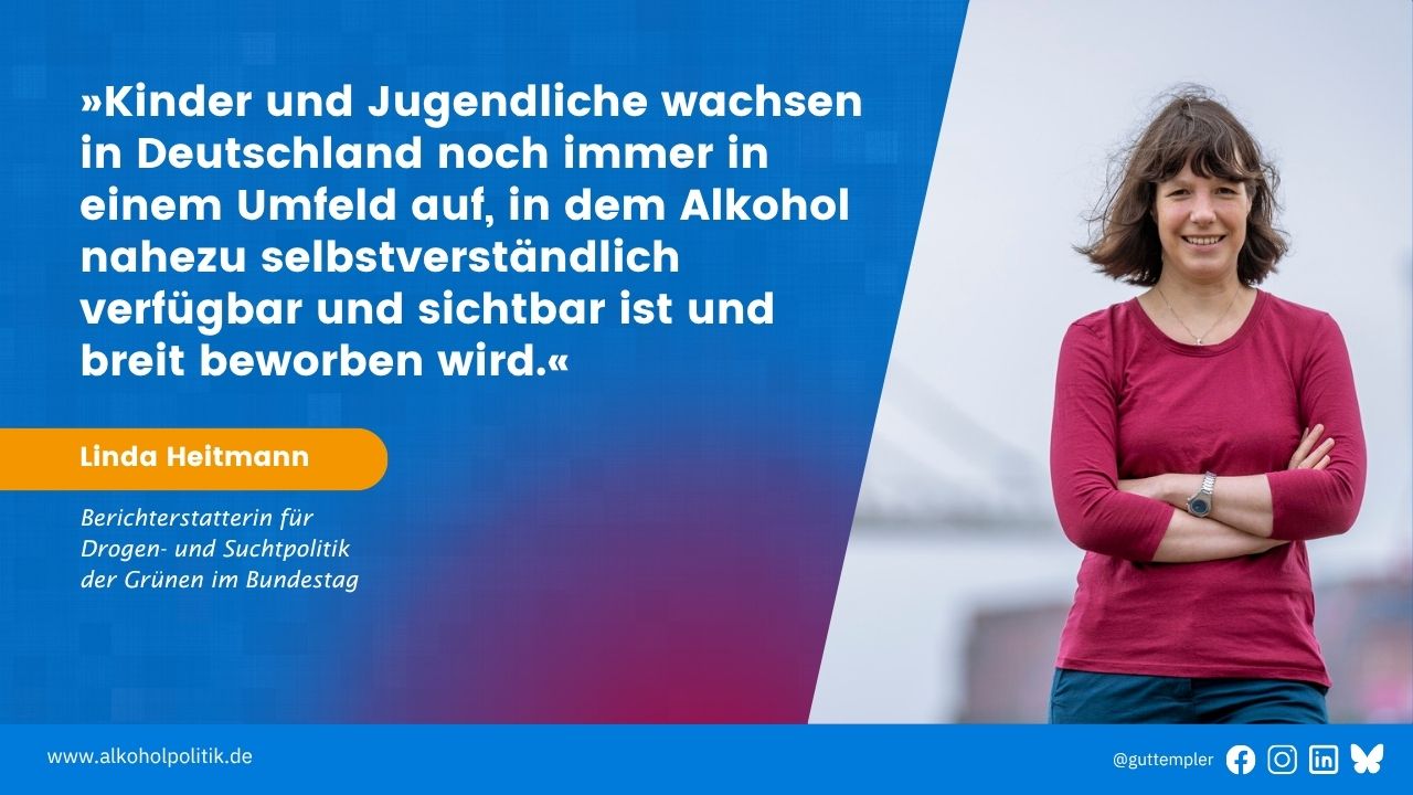 Porträt von Linda Heitmann, Berichterstatterin für Drogen- und Suchtpolitik der Grünen im Bundestag, neben ihrem Ziatat: Kinder und Jugendliche wachsen in Deutschland noch immer in einem Umfeld auf, in dem Alkohol nahezu selbstverständlich verfügbar und sichtbar ist und breit beworben wird.